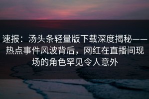 速报：汤头条轻量版下载深度揭秘——热点事件风波背后，网红在直播间现场的角色罕见令人意外