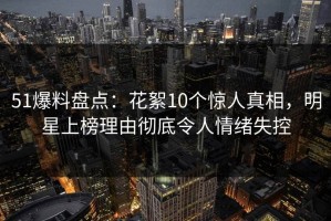 51爆料盘点：花絮10个惊人真相，明星上榜理由彻底令人情绪失控
