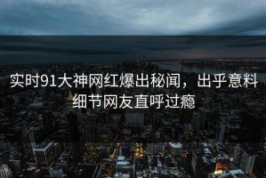 实时91大神网红爆出秘闻，出乎意料细节网友直呼过瘾
