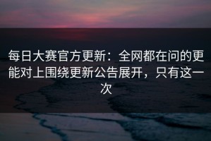 每日大赛官方更新：全网都在问的更能对上围绕更新公告展开，只有这一次