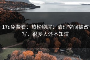 17c免费看：热榜刷屏：清理空间被改写，很多人还不知道