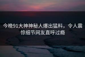 今晚91大神神秘人爆出猛料，令人震惊细节网友直呼过瘾