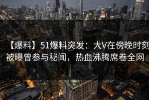 【爆料】51爆料突发：大V在傍晚时刻被曝曾参与秘闻，热血沸腾席卷全网