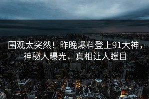 围观太突然！昨晚爆料登上91大神，神秘人曝光，真相让人瞠目