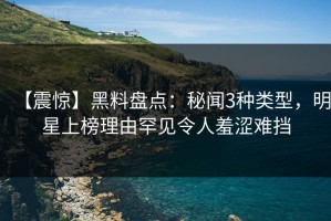 【震惊】黑料盘点：秘闻3种类型，明星上榜理由罕见令人羞涩难挡