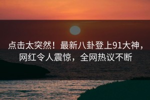 点击太突然！最新八卦登上91大神，网红令人震惊，全网热议不断