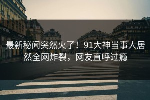 最新秘闻突然火了！91大神当事人居然全网炸裂，网友直呼过瘾