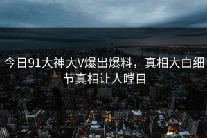 今日91大神大V爆出爆料，真相大白细节真相让人瞠目