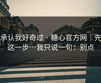 我承认我好奇过 · 糖心官方网｜先做这一步…我只说一句：别点