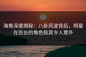 海角深度揭秘：八卦风波背后，明星在后台的角色极其令人意外