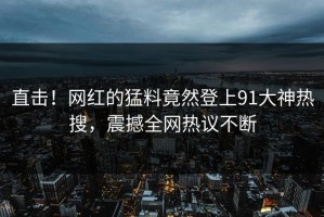 直击！网红的猛料竟然登上91大神热搜，震撼全网热议不断