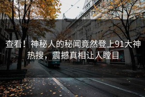 查看！神秘人的秘闻竟然登上91大神热搜，震撼真相让人瞠目