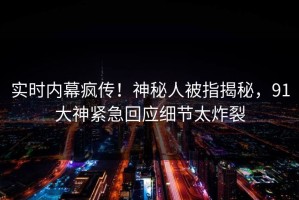 实时内幕疯传！神秘人被指揭秘，91大神紧急回应细节太炸裂