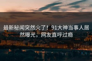 最新秘闻突然火了！91大神当事人居然曝光，网友直呼过瘾