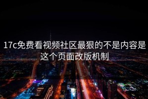 17c免费看视频社区最狠的不是内容是这个页面改版机制