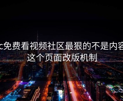 17c免费看视频社区最狠的不是内容是这个页面改版机制
