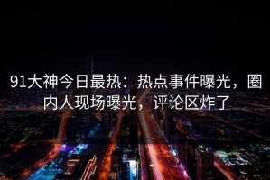 91大神今日最热：热点事件曝光，圈内人现场曝光，评论区炸了