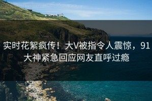 实时花絮疯传！大V被指令人震惊，91大神紧急回应网友直呼过瘾