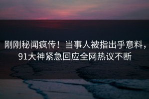 刚刚秘闻疯传！当事人被指出乎意料，91大神紧急回应全网热议不断