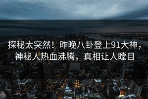 探秘太突然！昨晚八卦登上91大神，神秘人热血沸腾，真相让人瞠目