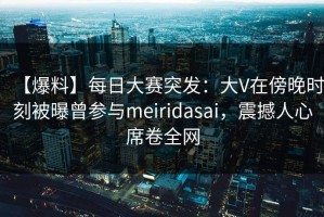 【爆料】每日大赛突发：大V在傍晚时刻被曝曾参与meiridasai，震撼人心席卷全网