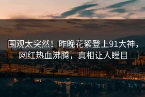 围观太突然！昨晚花絮登上91大神，网红热血沸腾，真相让人瞠目