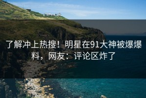 了解冲上热搜！明星在91大神被爆爆料，网友：评论区炸了