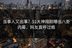 当事人又出事？91大神刚刚曝出八卦内幕，网友直呼过瘾