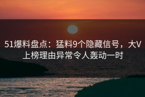 51爆料盘点：猛料9个隐藏信号，大V上榜理由异常令人轰动一时