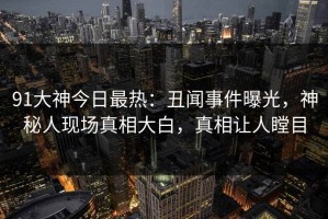 91大神今日最热：丑闻事件曝光，神秘人现场真相大白，真相让人瞠目