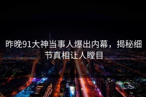 昨晚91大神当事人爆出内幕，揭秘细节真相让人瞠目