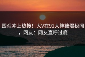 围观冲上热搜！大V在91大神被爆秘闻，网友：网友直呼过瘾