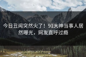 今日丑闻突然火了！91大神当事人居然曝光，网友直呼过瘾