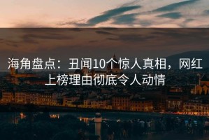 海角盘点：丑闻10个惊人真相，网红上榜理由彻底令人动情