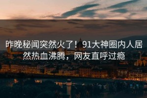 昨晚秘闻突然火了！91大神圈内人居然热血沸腾，网友直呼过瘾