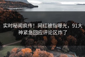 实时秘闻疯传！网红被指曝光，91大神紧急回应评论区炸了