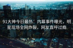 91大神今日最热：内幕事件曝光，明星现场全网炸裂，网友直呼过瘾
