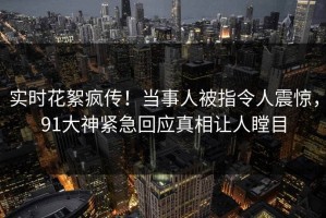 实时花絮疯传！当事人被指令人震惊，91大神紧急回应真相让人瞠目
