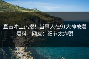直击冲上热搜！当事人在91大神被爆爆料，网友：细节太炸裂