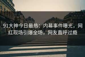 91大神今日最热：内幕事件曝光，网红现场引爆全场，网友直呼过瘾