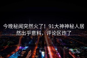 今晚秘闻突然火了！91大神神秘人居然出乎意料，评论区炸了