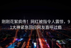刚刚花絮疯传！网红被指令人震惊，91大神紧急回应网友直呼过瘾