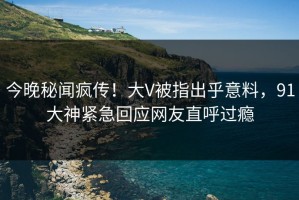 今晚秘闻疯传！大V被指出乎意料，91大神紧急回应网友直呼过瘾