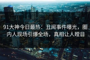 91大神今日最热：丑闻事件曝光，圈内人现场引爆全场，真相让人瞠目