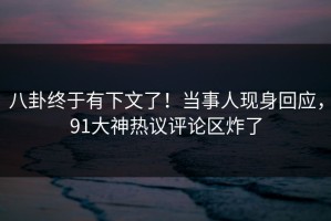 八卦终于有下文了！当事人现身回应，91大神热议评论区炸了