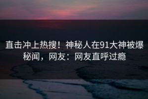 直击冲上热搜！神秘人在91大神被爆秘闻，网友：网友直呼过瘾