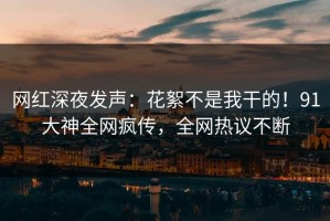 网红深夜发声：花絮不是我干的！91大神全网疯传，全网热议不断