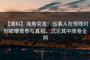 【爆料】海角突发：当事人在傍晚时刻被曝曾参与真相，沉沦其中席卷全网
