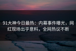 91大神今日最热：内幕事件曝光，网红现场出乎意料，全网热议不断