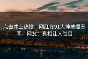点击冲上热搜！网红在91大神被爆丑闻，网友：真相让人瞠目